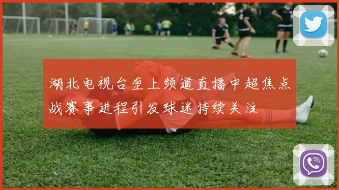 湖北电视台垄上频道直播中超焦点战赛事进程引发球迷持续关注