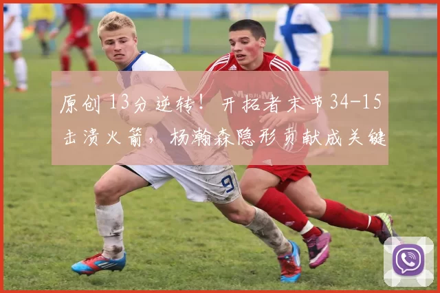 原创 13分逆转！开拓者末节34-15击溃火箭，杨瀚森隐形贡献成关键
