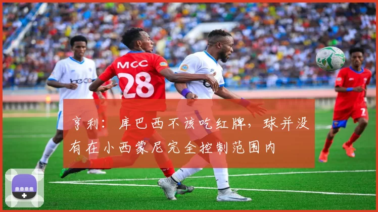 亨利：库巴西不该吃红牌，球并没有在小西蒙尼完全控制范围内