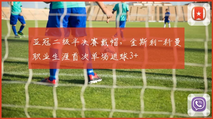 亚冠二级半决赛戴帽，金斯利-科曼职业生涯首次单场进球3+