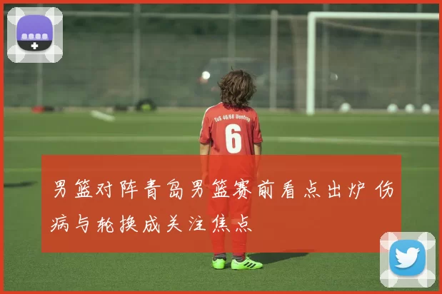 男篮对阵青岛男篮赛前看点出炉 伤病与轮换成关注焦点