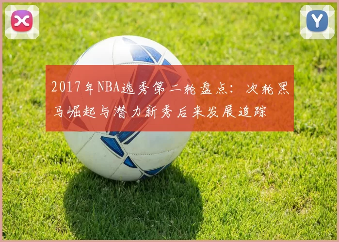 2017年NBA选秀第二轮盘点：次轮黑马崛起与潜力新秀后来发展追踪