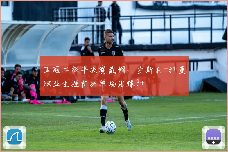亚冠二级半决赛戴帽，金斯利-科曼职业生涯首次单场进球3+