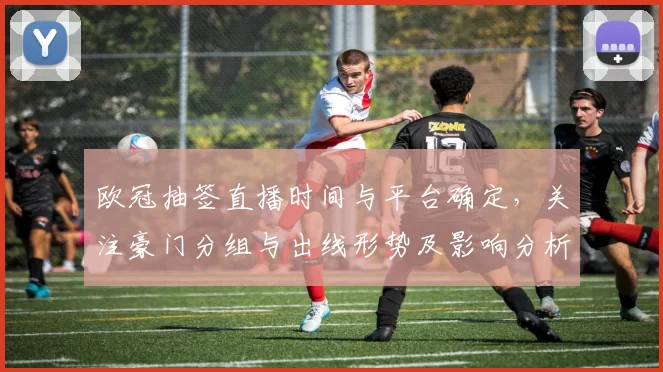 欧冠抽签直播时间与平台确定，关注豪门分组与出线形势及影响分析