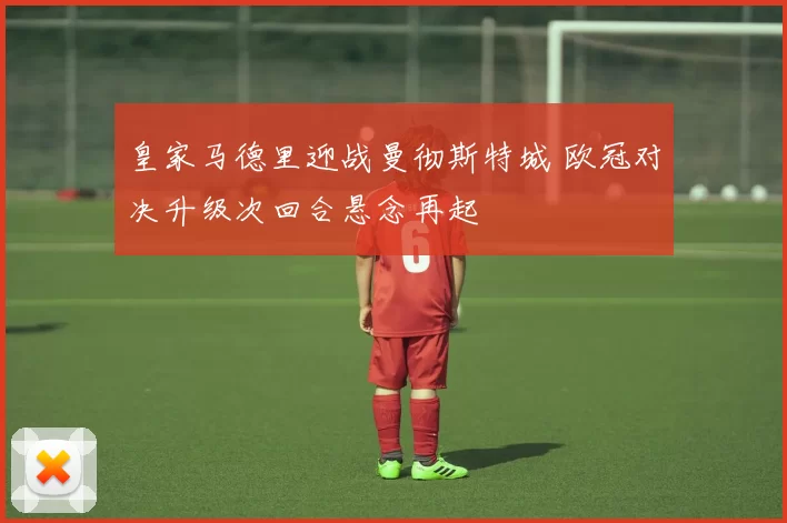 皇家马德里迎战曼彻斯特城 欧冠对决升级次回合悬念再起