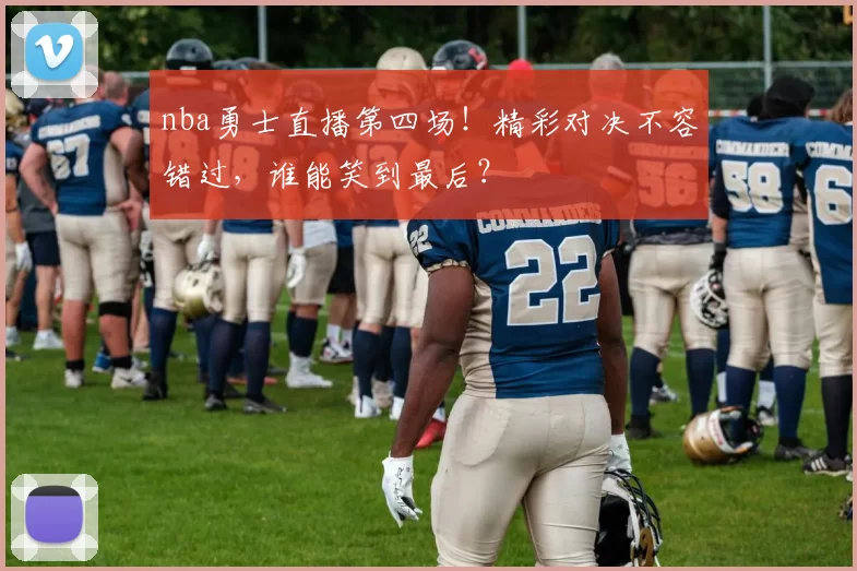 nba勇士直播第四场！精彩对决不容错过，谁能笑到最后？