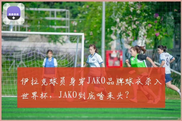 伊拉克球员身穿JAKO品牌球衣杀入世界杯，JAKO到底啥来头？