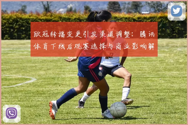 欧冠转播变更引发渠道调整：腾讯体育下线后观赛选择与商业影响解读