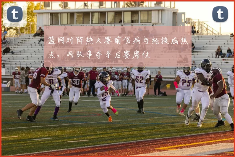 篮网对阵热火赛前伤病与轮换成焦点，两队争夺季后赛席位