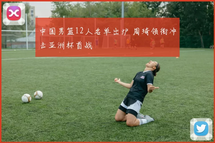 中国男篮12人名单出炉 周琦领衔冲击亚洲杯首战
