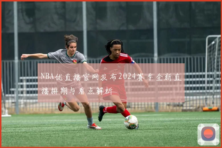 NBA优直播官网发布2024赛季全新直播排期与看点解析