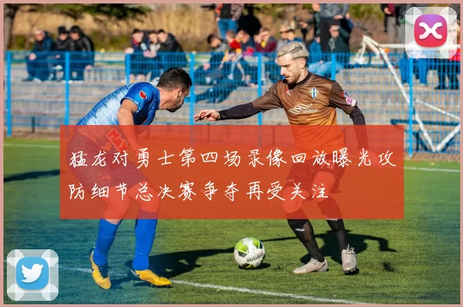 猛龙对勇士第四场录像回放曝光攻防细节总决赛争夺再受关注