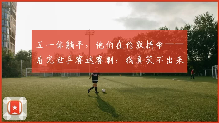 五一你躺平，他们在伦敦拼命——看完世乒赛这赛制，我真笑不出来