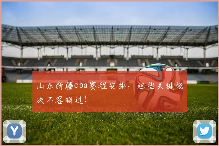 山东新疆cba赛程安排，这些关键场次不容错过！
