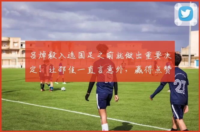 吕焯毅入选国足之前就做出重要决定！让邵佳一直言意外，赢得点赞