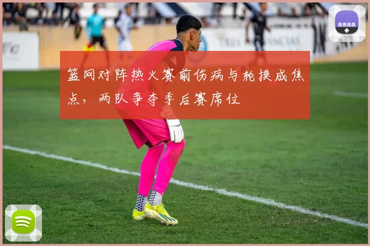 篮网对阵热火赛前伤病与轮换成焦点，两队争夺季后赛席位