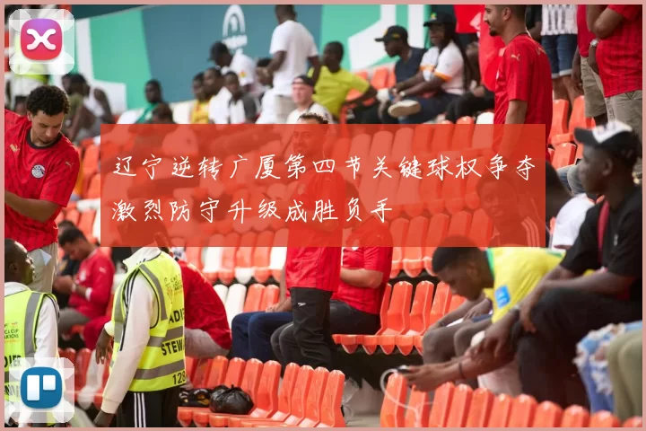 辽宁逆转广厦第四节关键球权争夺激烈防守升级成胜负手