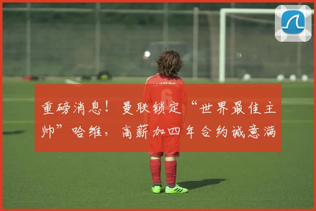 重磅消息！曼联锁定“世界最佳主帅”哈维，高薪加四年合约诚意满满_巴萨_巴塞罗那