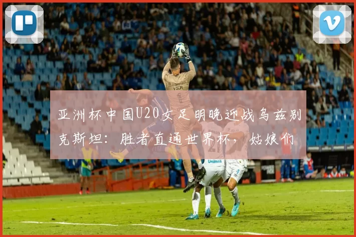 亚洲杯中国U20女足明晚迎战乌兹别克斯坦：胜者直通世界杯，姑娘们能否再创辉煌？