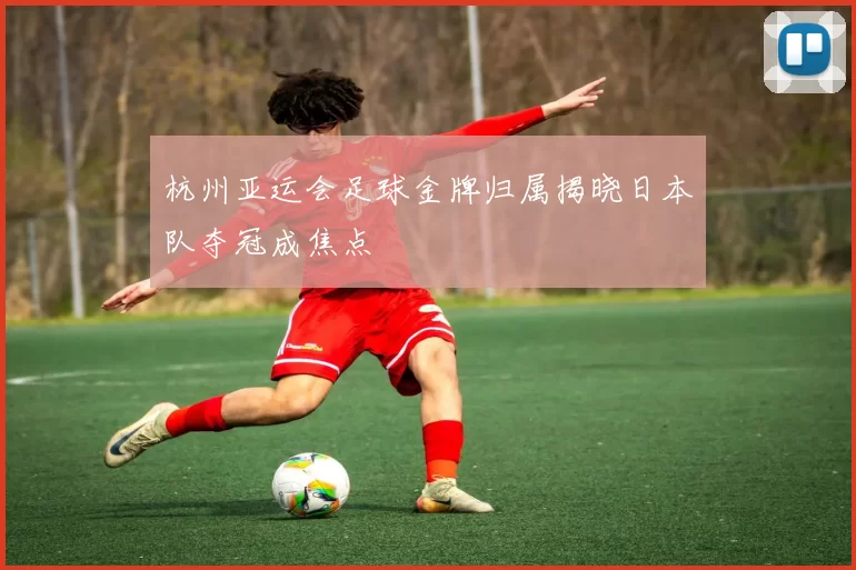 杭州亚运会足球金牌归属揭晓日本队夺冠成焦点