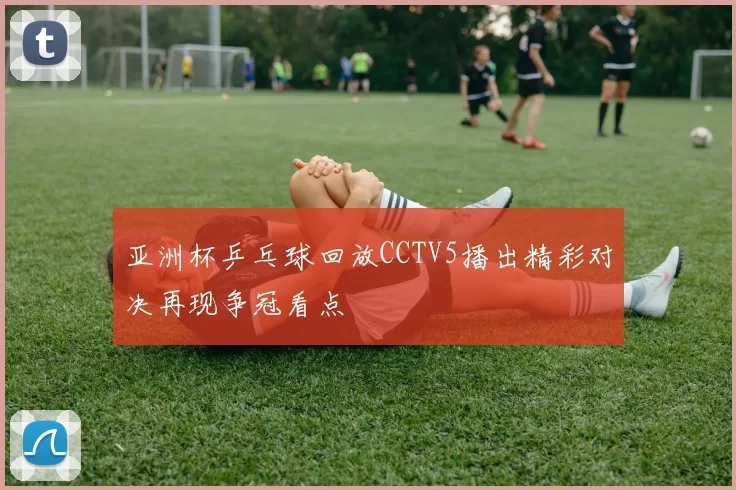 亚洲杯乒乓球回放CCTV5播出精彩对决再现争冠看点