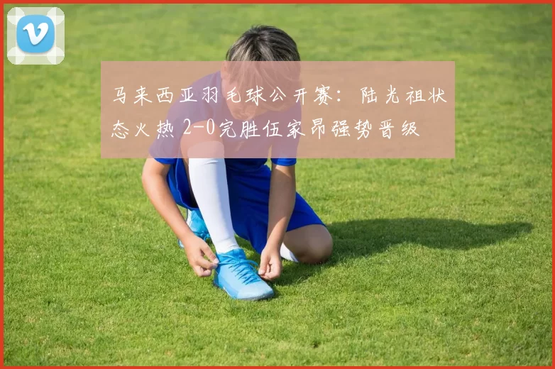 马来西亚羽毛球公开赛：陆光祖状态火热 2-0完胜伍家昂强势晋级