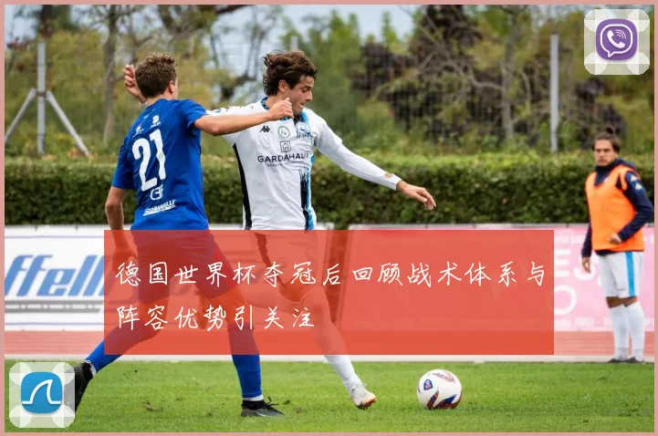 德国世界杯夺冠后回顾战术体系与阵容优势引关注