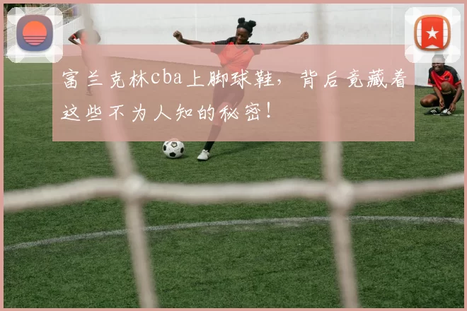 富兰克林cba上脚球鞋，背后竟藏着这些不为人知的秘密！