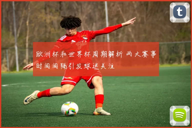 欧洲杯和世界杯周期解析 两大赛事时间间隔引发球迷关注