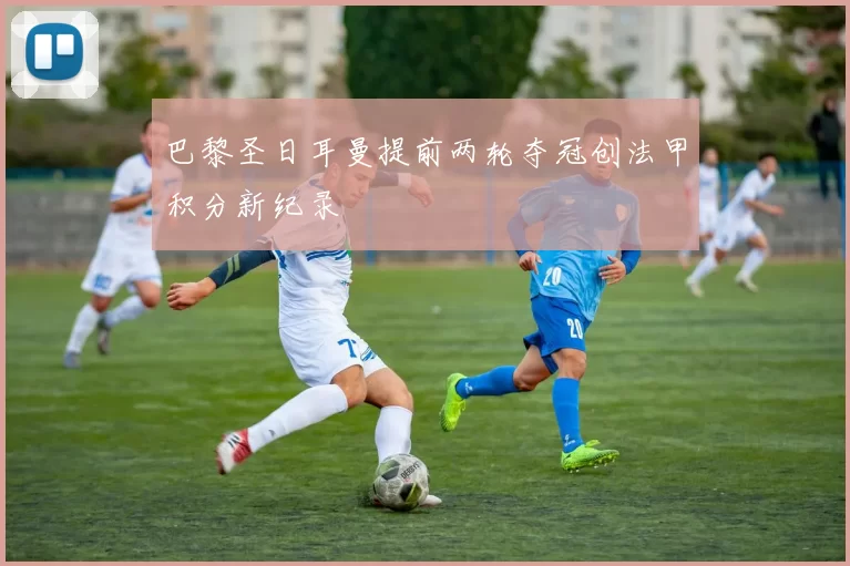 巴黎圣日耳曼提前两轮夺冠创法甲积分新纪录