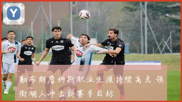 勒布朗詹姆斯职业生涯持续高光 领衔湖人冲击新赛季目标