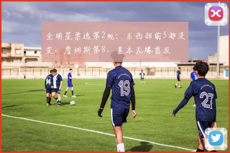 全明星票选第2轮：东西部前5都没变，詹姆斯第8，基本无缘首发
