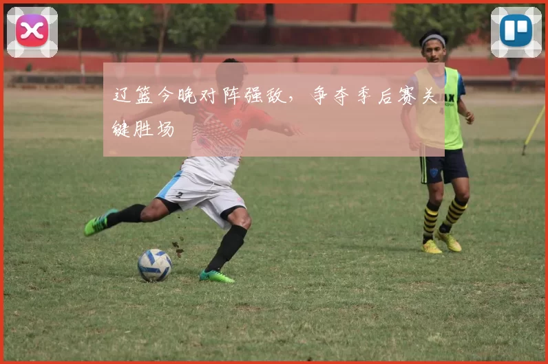 辽篮今晚对阵强敌，争夺季后赛关键胜场