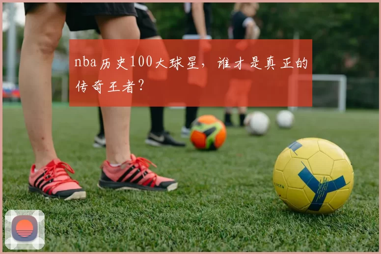 nba历史100大球星，谁才是真正的传奇王者？