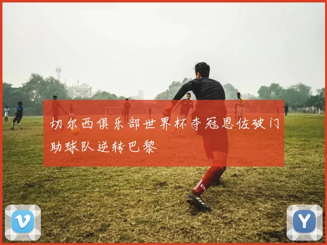 切尔西俱乐部世界杯夺冠恩佐破门助球队逆转巴黎