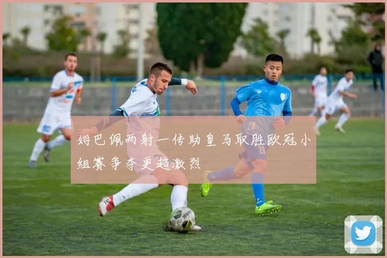 姆巴佩两射一传助皇马取胜欧冠小组赛争夺更趋激烈