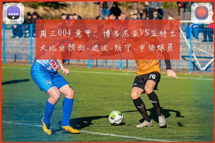 周三004 意甲：博洛尼亚VS亚特兰大比分预测_进攻_防守_中场球员