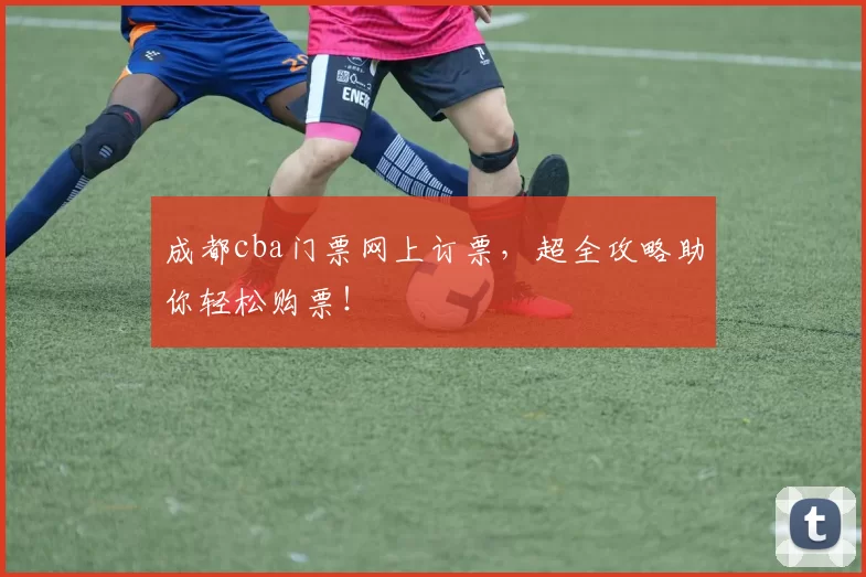 成都cba门票网上订票，超全攻略助你轻松购票！