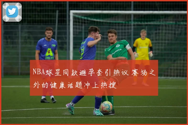 NBA球星同款避孕套引热议 赛场之外的健康话题冲上热搜